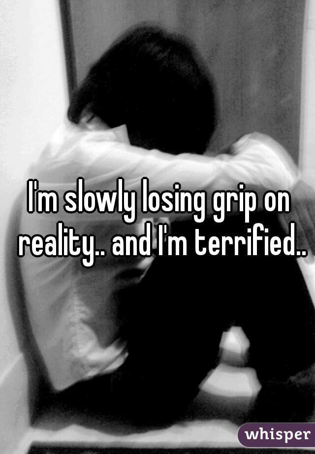 I'm slowly losing grip on reality.. and I'm terrified..