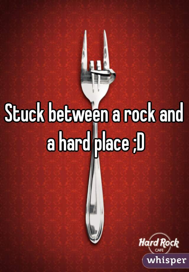 Stuck between a rock and a hard place ;D