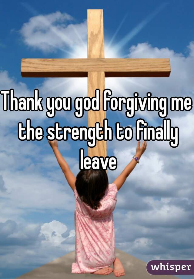 Thank you god forgiving me the strength to finally leave