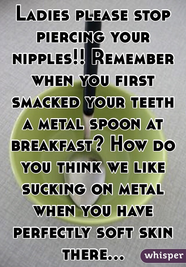 Ladies please stop piercing your nipples!! Remember when you first smacked your teeth a metal spoon at breakfast? How do you think we like sucking on metal when you have perfectly soft skin there...