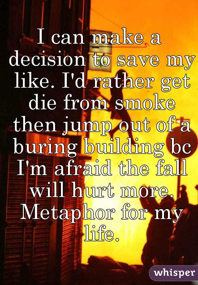I can make a decision to save my like. I'd rather get die from smoke then jump out of a buring building bc I'm afraid the fall will hurt more. Metaphor for my life.