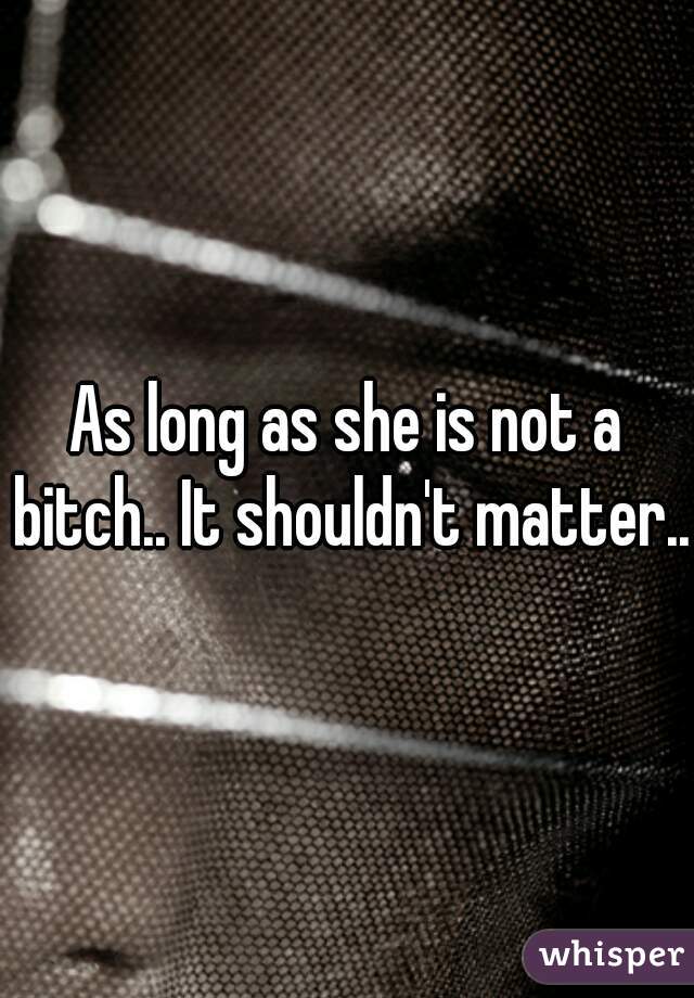 As long as she is not a bitch.. It shouldn't matter..