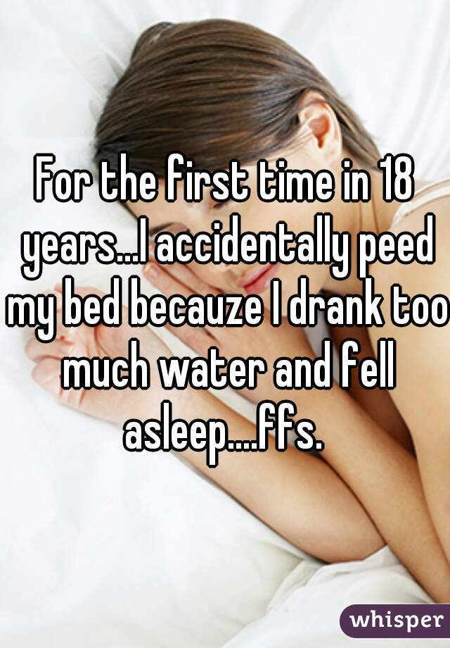 For the first time in 18 years...I accidentally peed my bed becauze I drank too much water and fell asleep....ffs. 