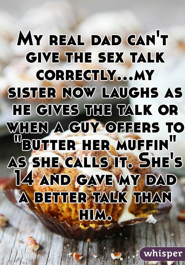 My real dad can't give the sex talk correctly...my sister now laughs as he gives the talk or when a guy offers to "butter her muffin" as she calls it. She's 14 and gave my dad a better talk than him.