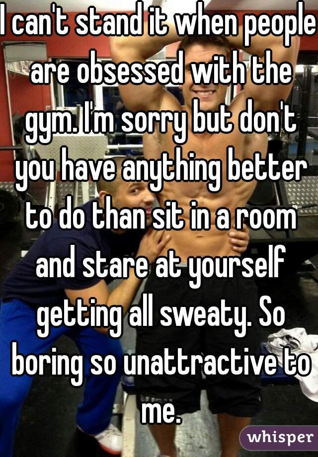 I can't stand it when people are obsessed with the gym. I'm sorry but don't you have anything better to do than sit in a room and stare at yourself getting all sweaty. So boring so unattractive to me.