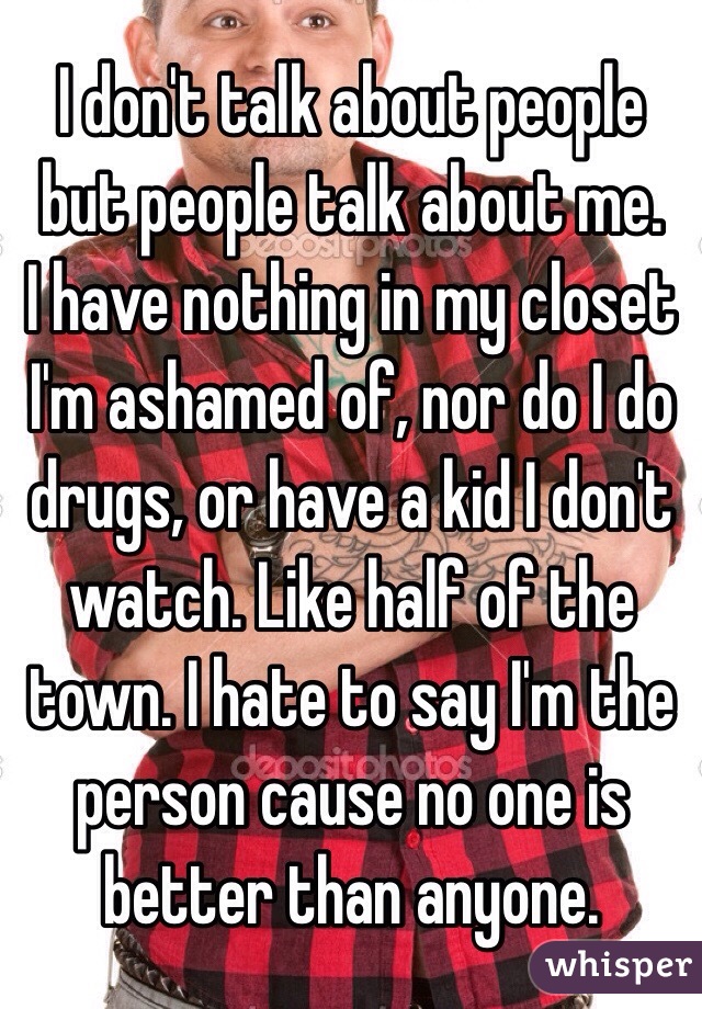I don't talk about people but people talk about me. 
I have nothing in my closet I'm ashamed of, nor do I do drugs, or have a kid I don't watch. Like half of the town. I hate to say I'm the person cause no one is better than anyone.