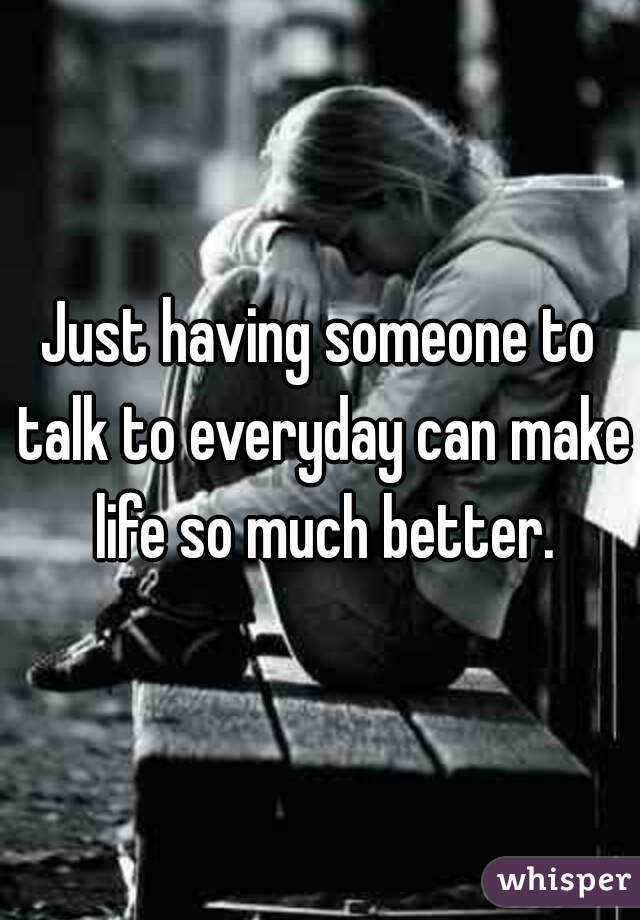 Just having someone to talk to everyday can make life so much better.