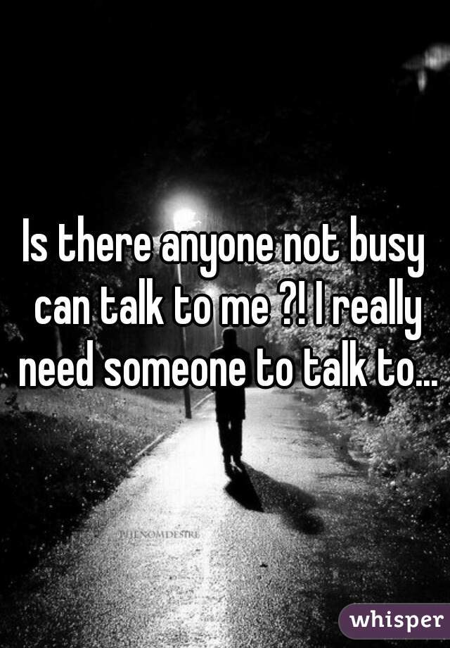Is there anyone not busy can talk to me ?! I really need someone to talk to...