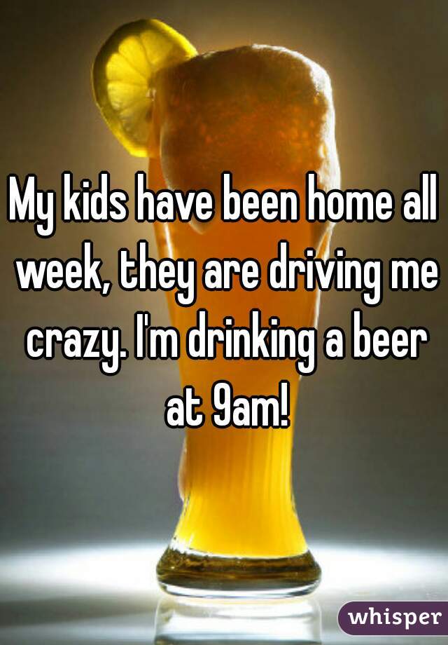My kids have been home all week, they are driving me crazy. I'm drinking a beer at 9am!