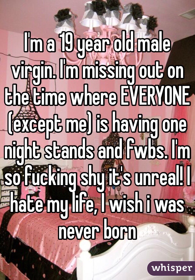 I'm a 19 year old male virgin. I'm missing out on the time where EVERYONE (except me) is having one night stands and fwbs. I'm so fucking shy it's unreal! I hate my life, I wish i was never born