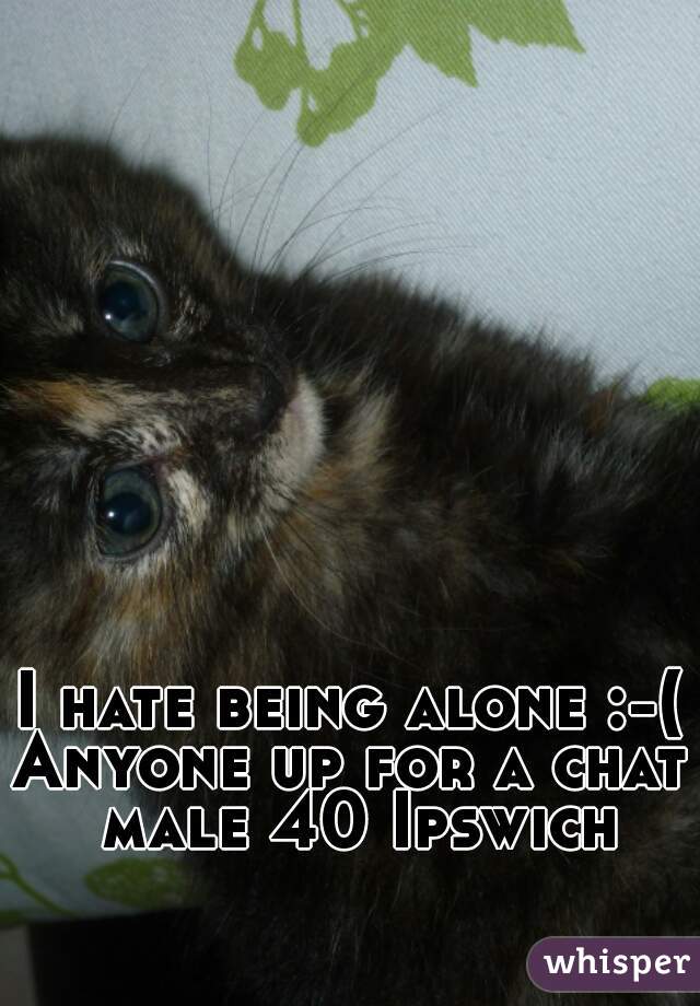 I hate being alone :-(
Anyone up for a chat male 40 Ipswich