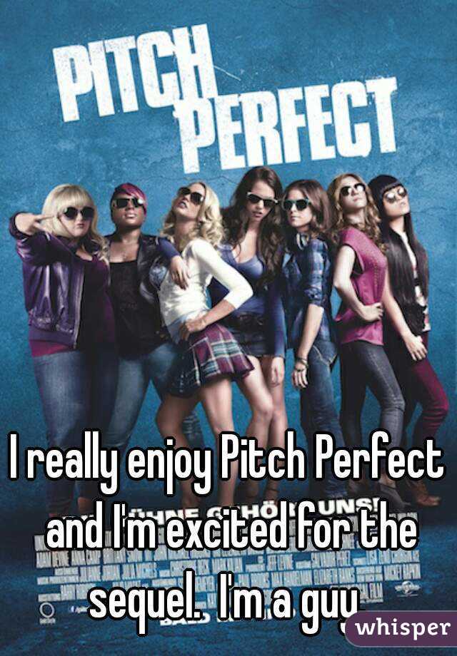 I really enjoy Pitch Perfect and I'm excited for the sequel.  I'm a guy. 