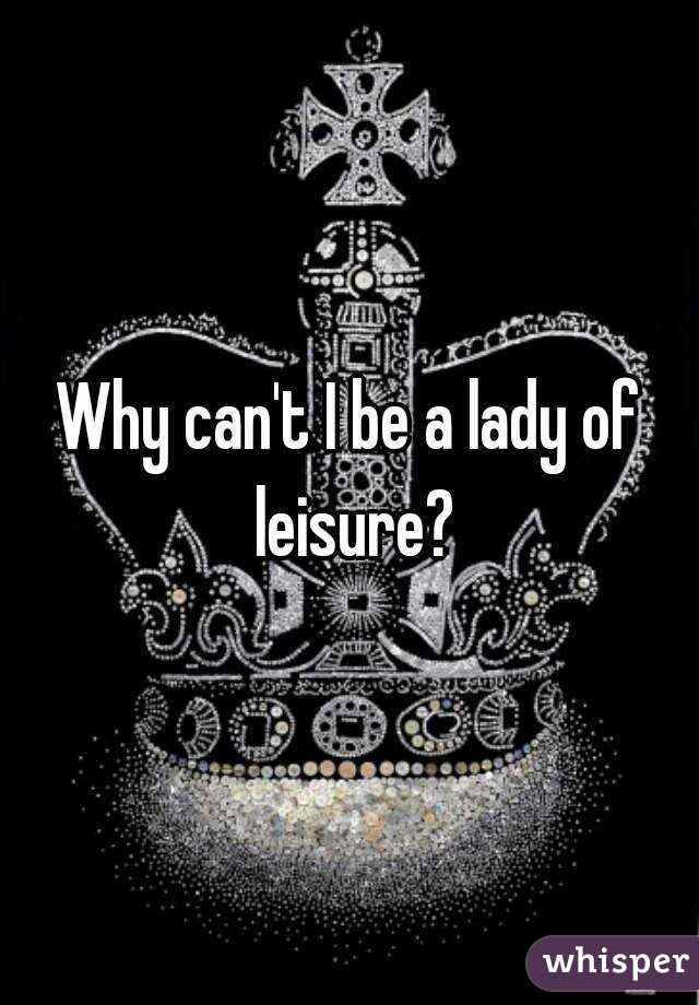 Why can't I be a lady of leisure?