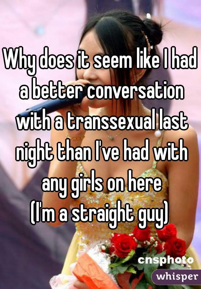 Why does it seem like I had a better conversation with a transsexual last night than I've had with any girls on here
(I'm a straight guy)