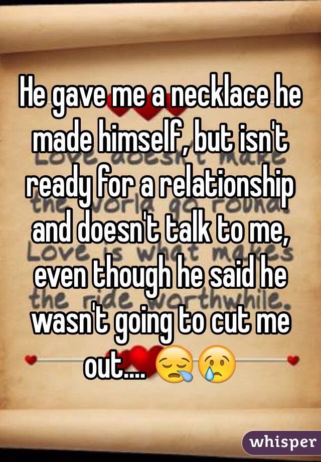 He gave me a necklace he made himself, but isn't ready for a relationship and doesn't talk to me, even though he said he wasn't going to cut me out.... 😪😢