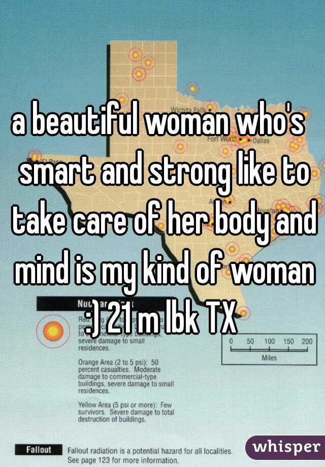 a beautiful woman who's  smart and strong like to take care of her body and mind is my kind of woman :) 21 m lbk TX 