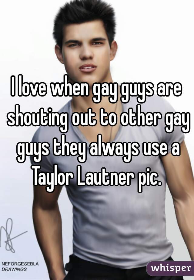 I love when gay guys are shouting out to other gay guys they always use a Taylor Lautner pic. 