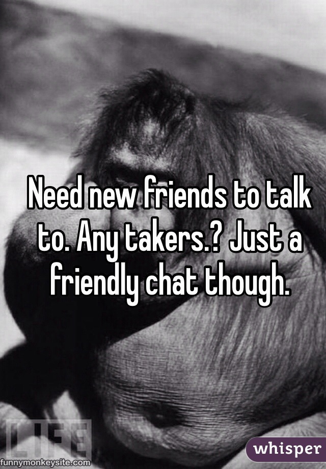 Need new friends to talk to. Any takers.? Just a friendly chat though. 