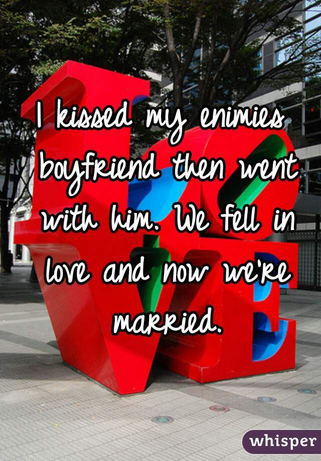 I kissed my enimies boyfriend then went with him. We fell in love and now we're married.