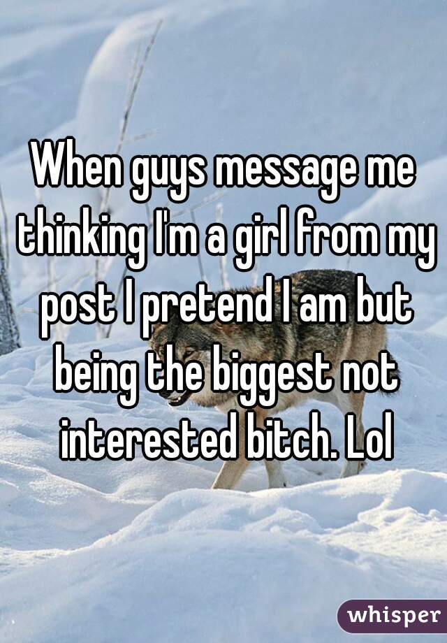 When guys message me thinking I'm a girl from my post I pretend I am but being the biggest not interested bitch. Lol