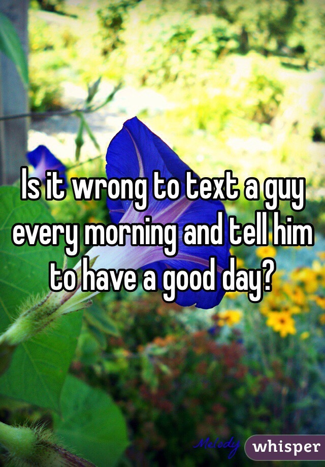 Is it wrong to text a guy every morning and tell him to have a good day? 