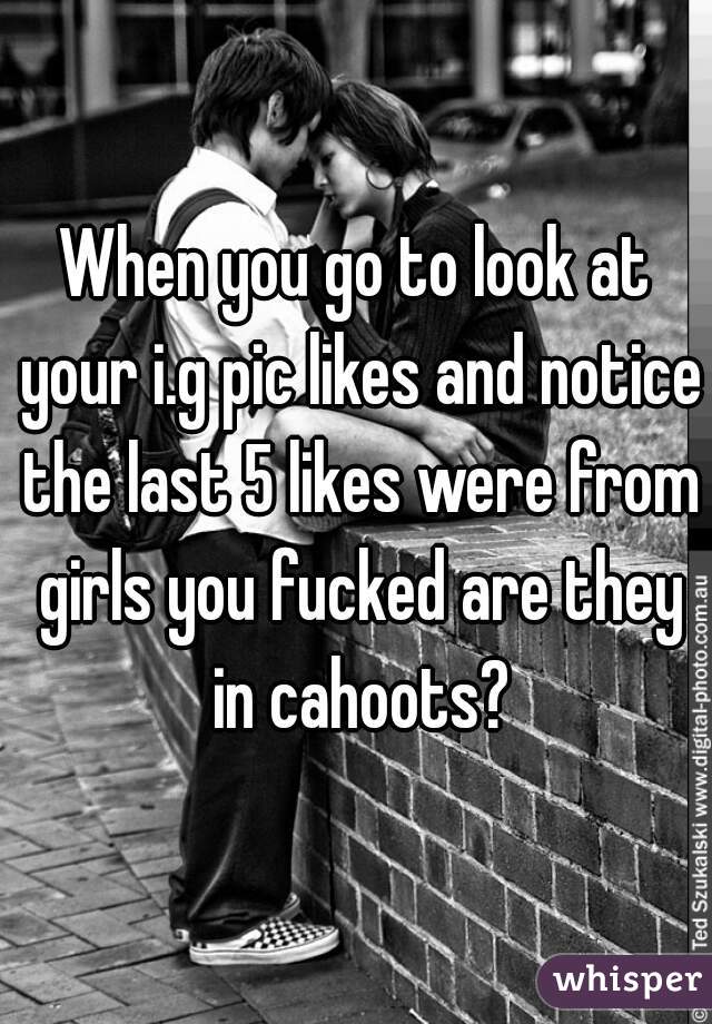 When you go to look at your i.g pic likes and notice the last 5 likes were from girls you fucked are they in cahoots?