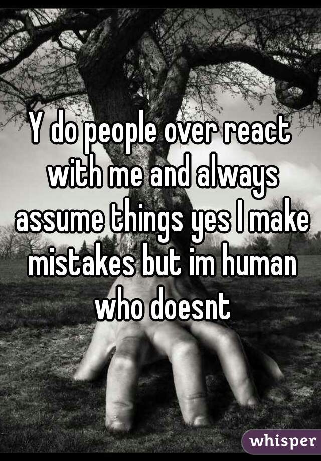 Y do people over react with me and always assume things yes I make mistakes but im human who doesnt