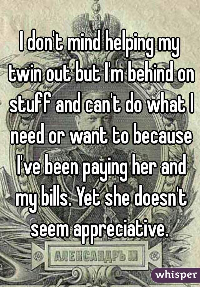 I don't mind helping my twin out but I'm behind on stuff and can't do what I need or want to because I've been paying her and my bills. Yet she doesn't seem appreciative. 