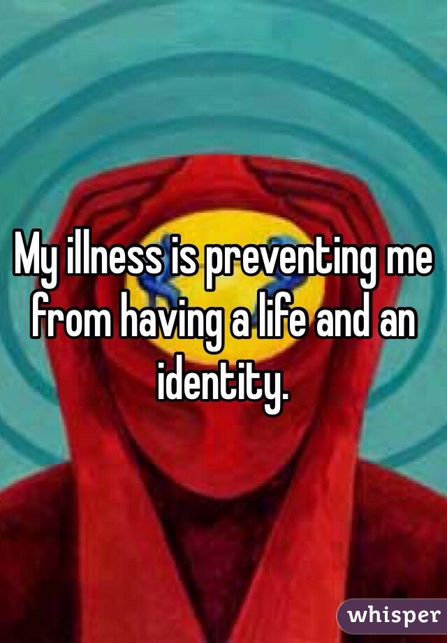 My illness is preventing me from having a life and an identity. 