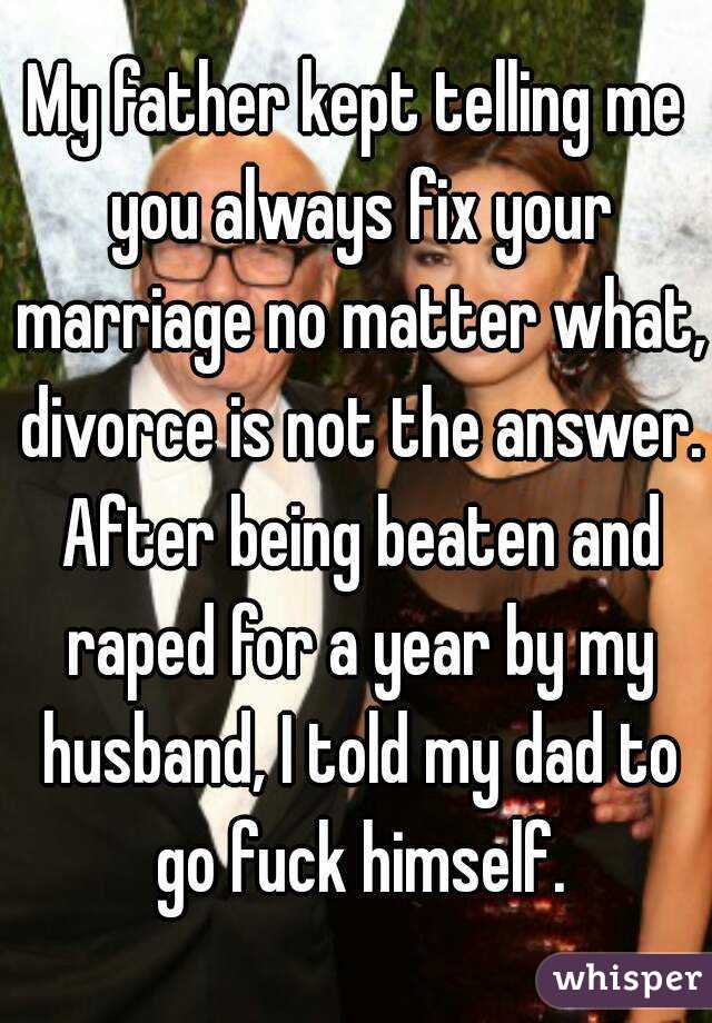 My father kept telling me you always fix your marriage no matter what, divorce is not the answer. After being beaten and raped for a year by my husband, I told my dad to go fuck himself.