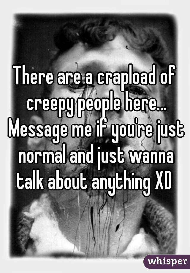 There are a crapload of creepy people here... Message me if you're just normal and just wanna talk about anything XD 