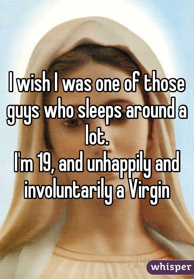 I wish I was one of those guys who sleeps around a lot.
I'm 19, and unhappily and involuntarily a Virgin 