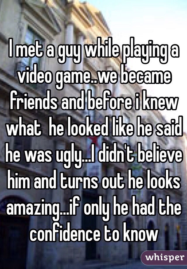 I met a guy while playing a video game..we became friends and before i knew what  he looked like he said he was ugly...I didn't believe him and turns out he looks amazing...if only he had the confidence to know 