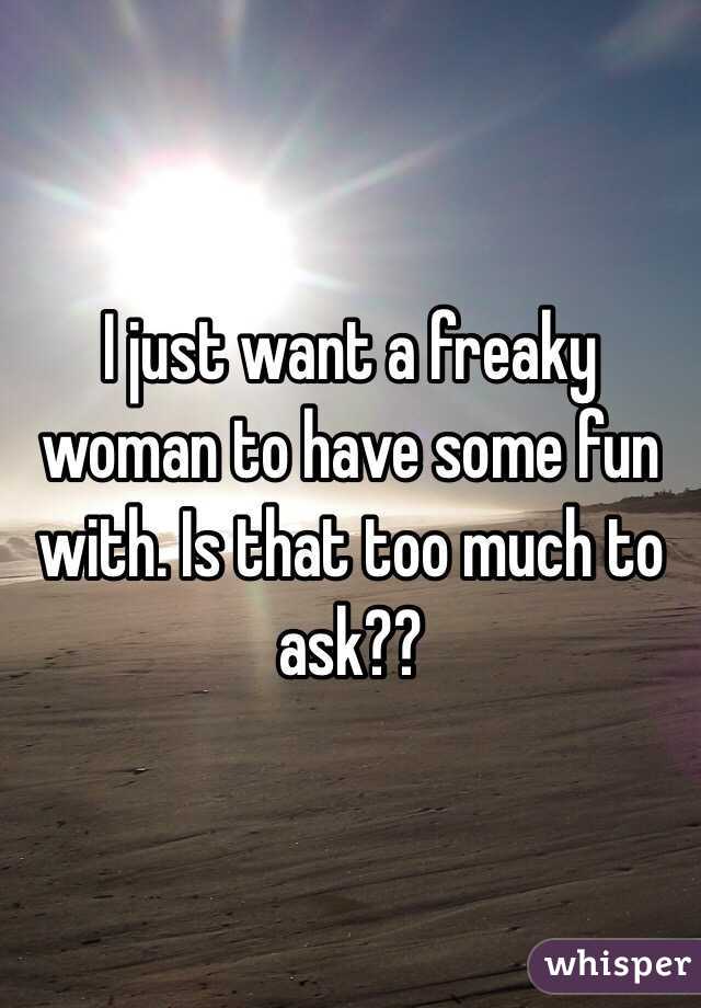 I just want a freaky woman to have some fun with. Is that too much to ask?? 