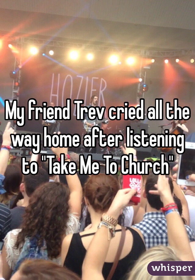 My friend Trev cried all the way home after listening to "Take Me To Church"
