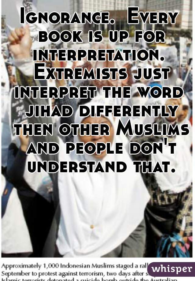 Ignorance.  Every book is up for interpretation.  Extremists just interpret the word  jihad differently then other Muslims and people don't understand that.