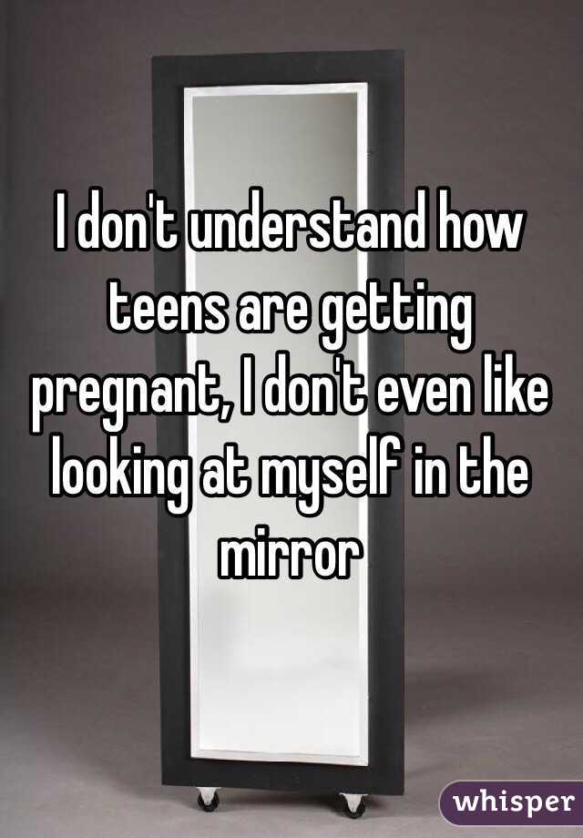 I don't understand how teens are getting pregnant, I don't even like looking at myself in the mirror