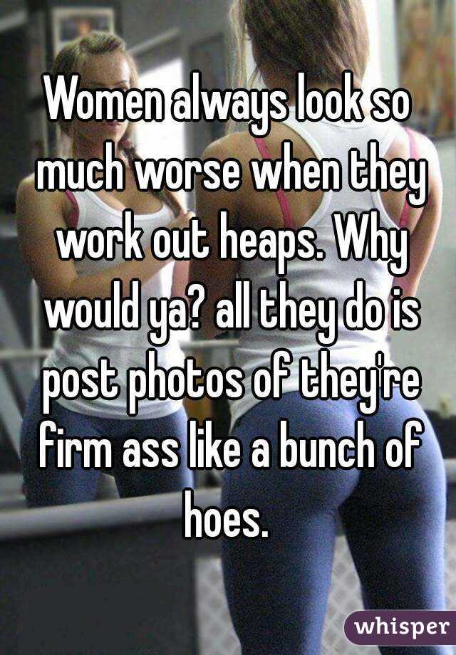Women always look so much worse when they work out heaps. Why would ya? all they do is post photos of they're firm ass like a bunch of hoes. 
