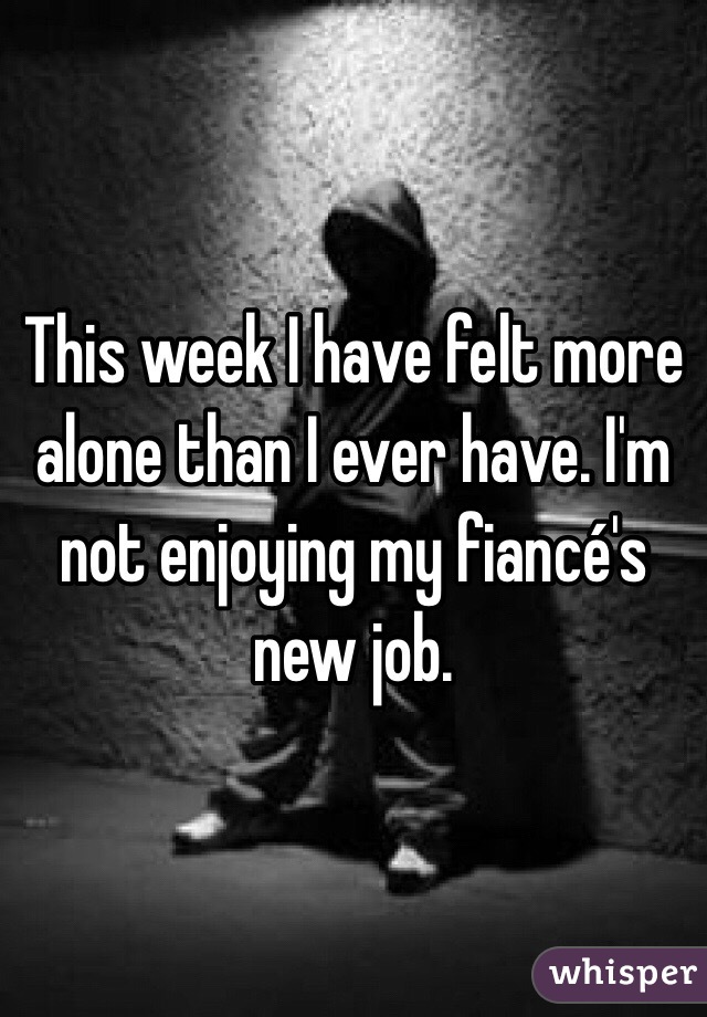 This week I have felt more alone than I ever have. I'm not enjoying my fiancé's new job. 