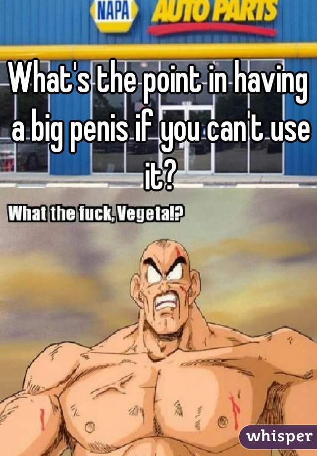 What's the point in having a big penis if you can't use it?