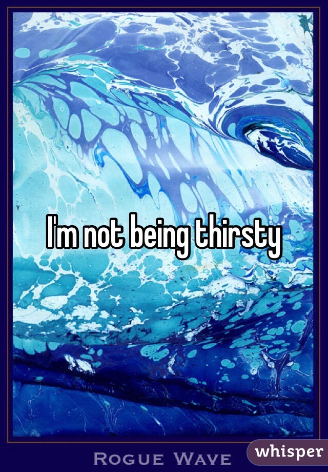 I'm not being thirsty 