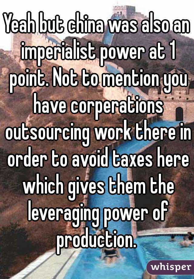Yeah but china was also an imperialist power at 1 point. Not to mention you have corperations outsourcing work there in order to avoid taxes here which gives them the leveraging power of production. 