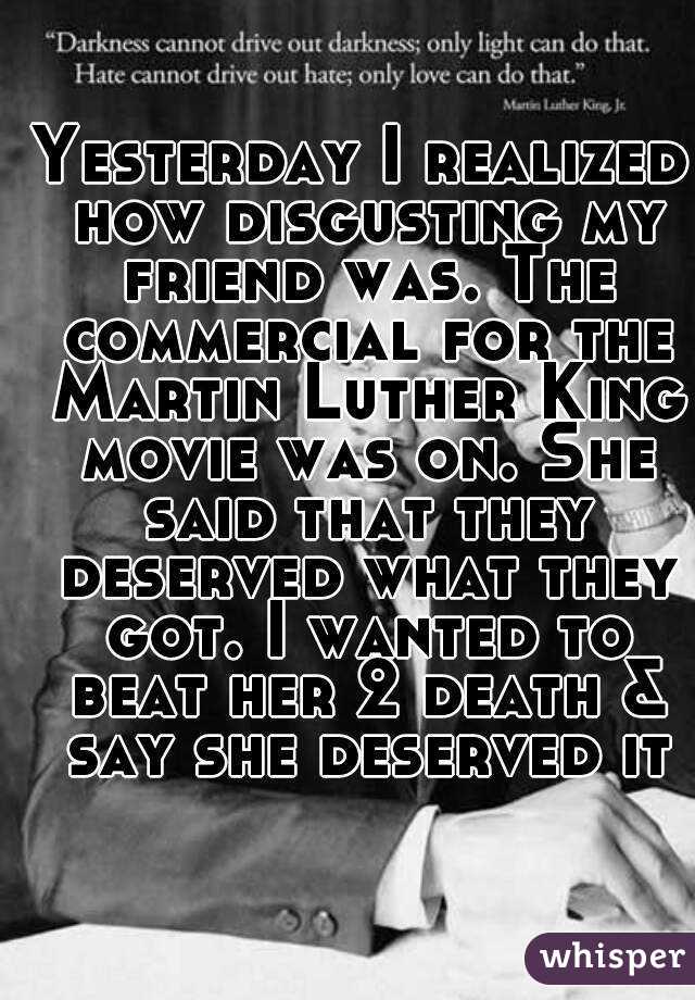 Yesterday I realized how disgusting my friend was. The commercial for the Martin Luther King movie was on. She said that they deserved what they got. I wanted to beat her 2 death & say she deserved it