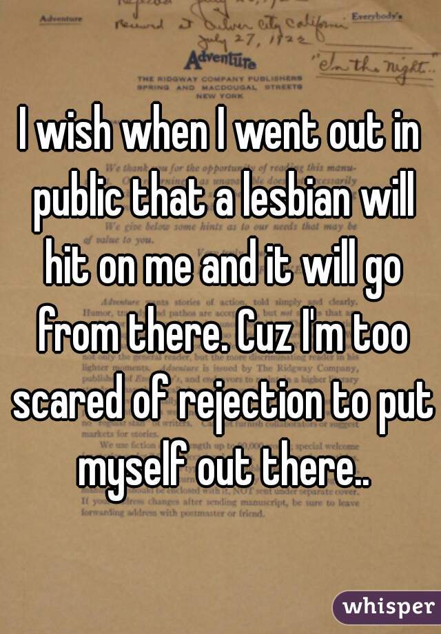 I wish when I went out in public that a lesbian will hit on me and it will go from there. Cuz I'm too scared of rejection to put myself out there..
