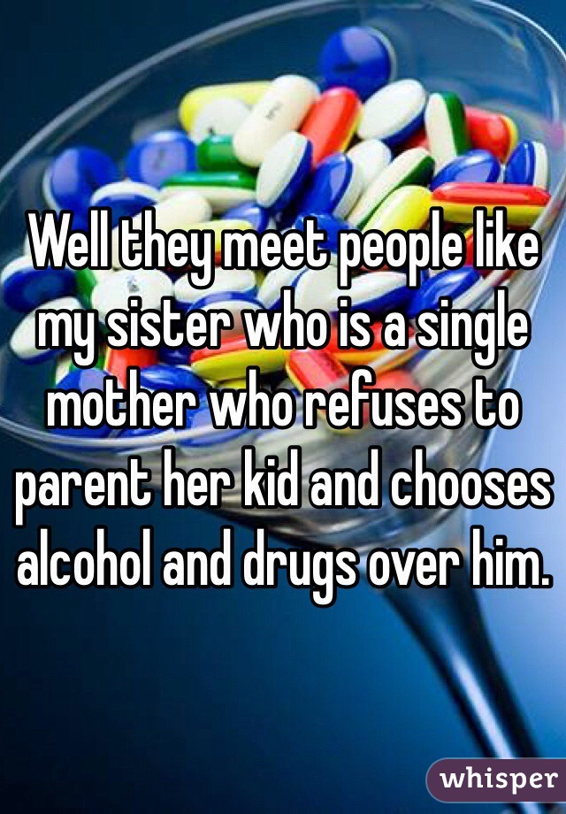 Well they meet people like my sister who is a single mother who refuses to parent her kid and chooses alcohol and drugs over him.