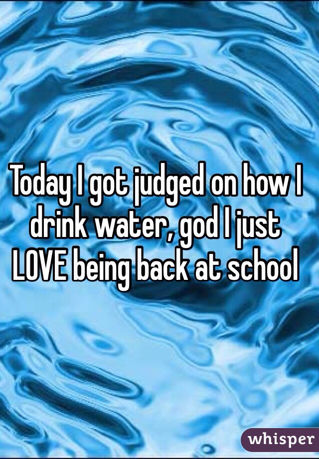 Today I got judged on how I drink water, god I just LOVE being back at school 