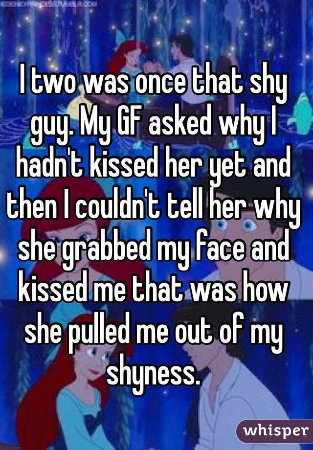 I two was once that shy guy. My GF asked why I hadn't kissed her yet and then I couldn't tell her why she grabbed my face and kissed me that was how she pulled me out of my shyness. 