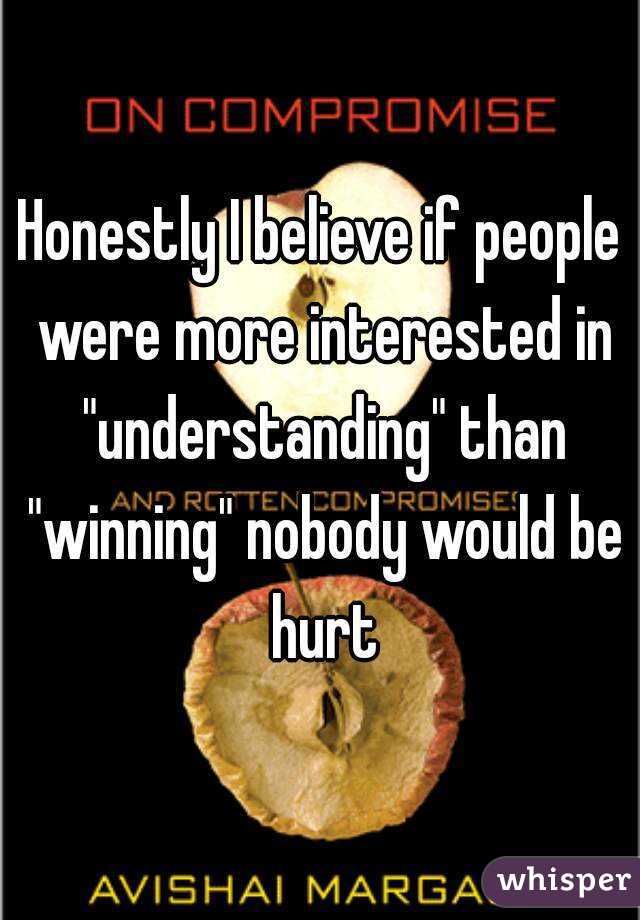 Honestly I believe if people were more interested in "understanding" than "winning" nobody would be hurt