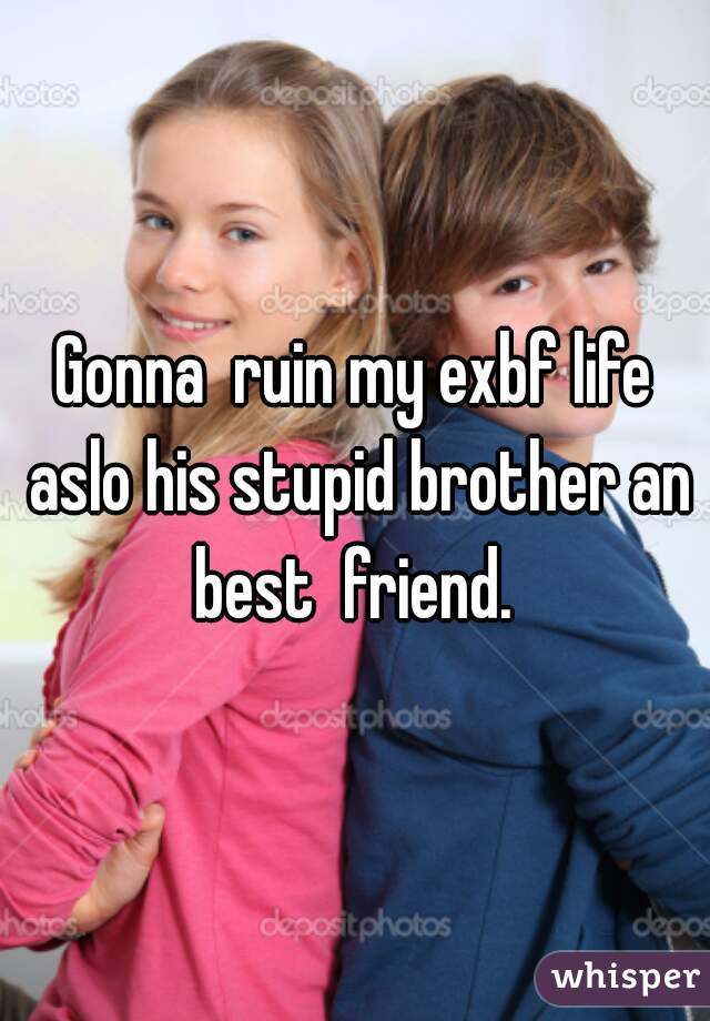 Gonna  ruin my exbf life aslo his stupid brother an best  friend. 
