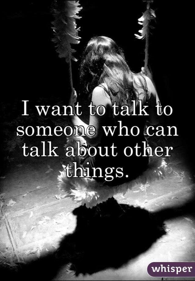 I want to talk to someone who can talk about other things. 